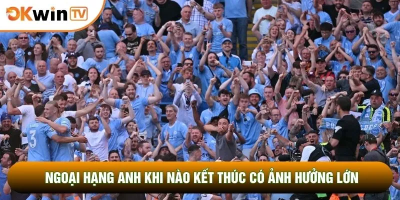 Ngoại hạng Anh khi nào kết thúc có ảnh hưởng lớn